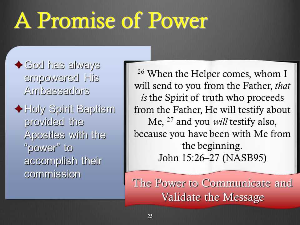 23 A Promise of Power  God has always empowered His Ambassadors  Holy Spirit Baptism provided the Apostles with the power to accomplish their commission 26 When the Helper comes, whom I will send to you from the Father, that is the Spirit of truth who proceeds from the Father, He will testify about Me, 27 and you will testify also, because you have been with Me from the beginning.