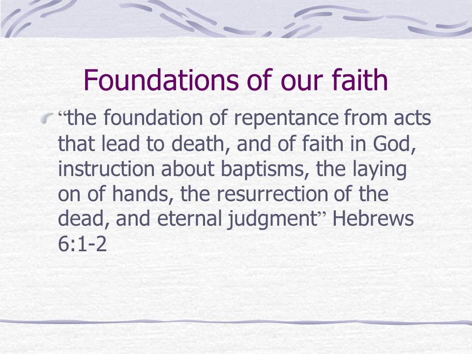 Foundations of our faith the foundation of repentance from acts that lead to death, and of faith in God, instruction about baptisms, the laying on of hands, the resurrection of the dead, and eternal judgment Hebrews 6:1-2