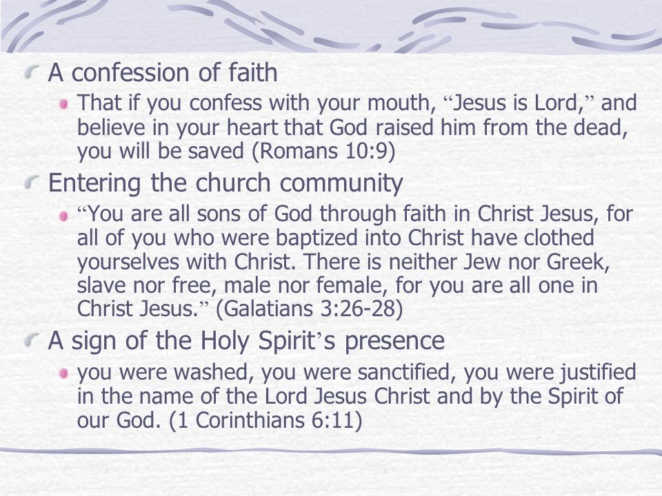 A confession of faith That if you confess with your mouth, Jesus is Lord, and believe in your heart that God raised him from the dead, you will be saved (Romans 10:9) Entering the church community You are all sons of God through faith in Christ Jesus, for all of you who were baptized into Christ have clothed yourselves with Christ.
