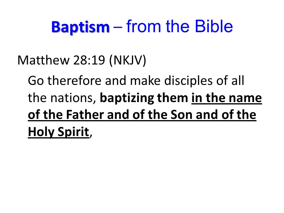 Baptism Baptism – from the Bible Matthew 28:19 (NKJV) Go therefore and make disciples of all the nations, baptizing them in the name of the Father and of the Son and of the Holy Spirit,