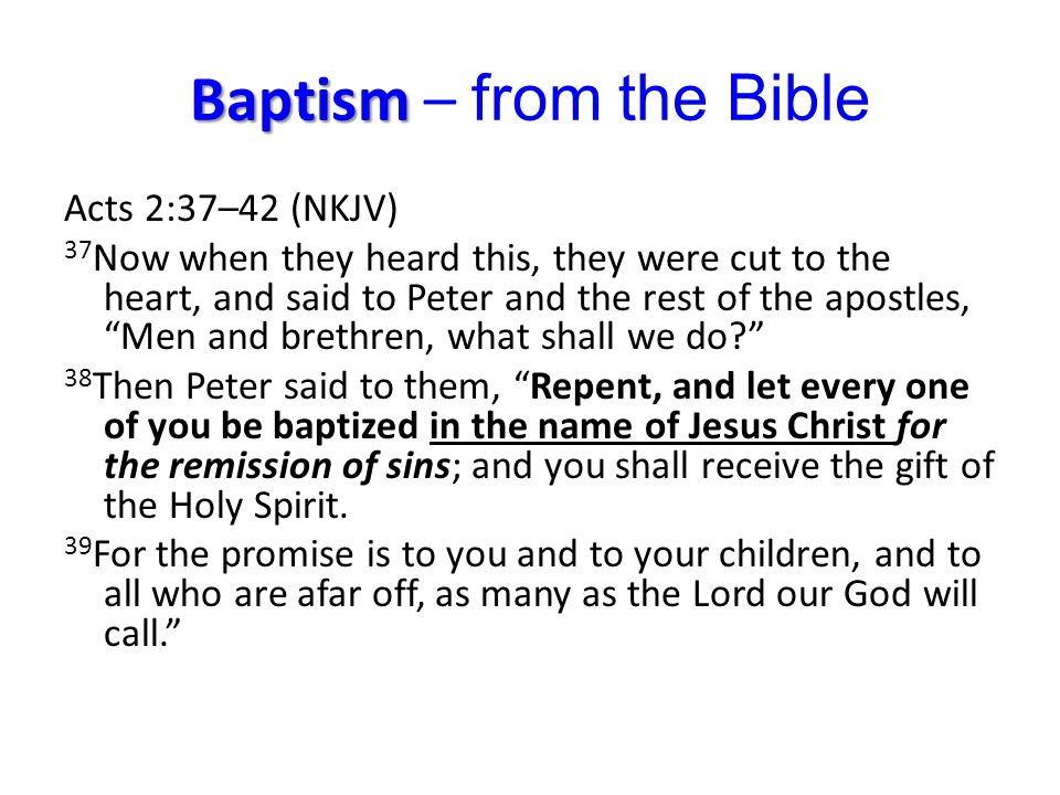 Baptism Baptism – from the Bible Acts 2:37–42 (NKJV) 37 Now when they heard this, they were cut to the heart, and said to Peter and the rest of the apostles, Men and brethren, what shall we do 38 Then Peter said to them, Repent, and let every one of you be baptized in the name of Jesus Christ for the remission of sins; and you shall receive the gift of the Holy Spirit.