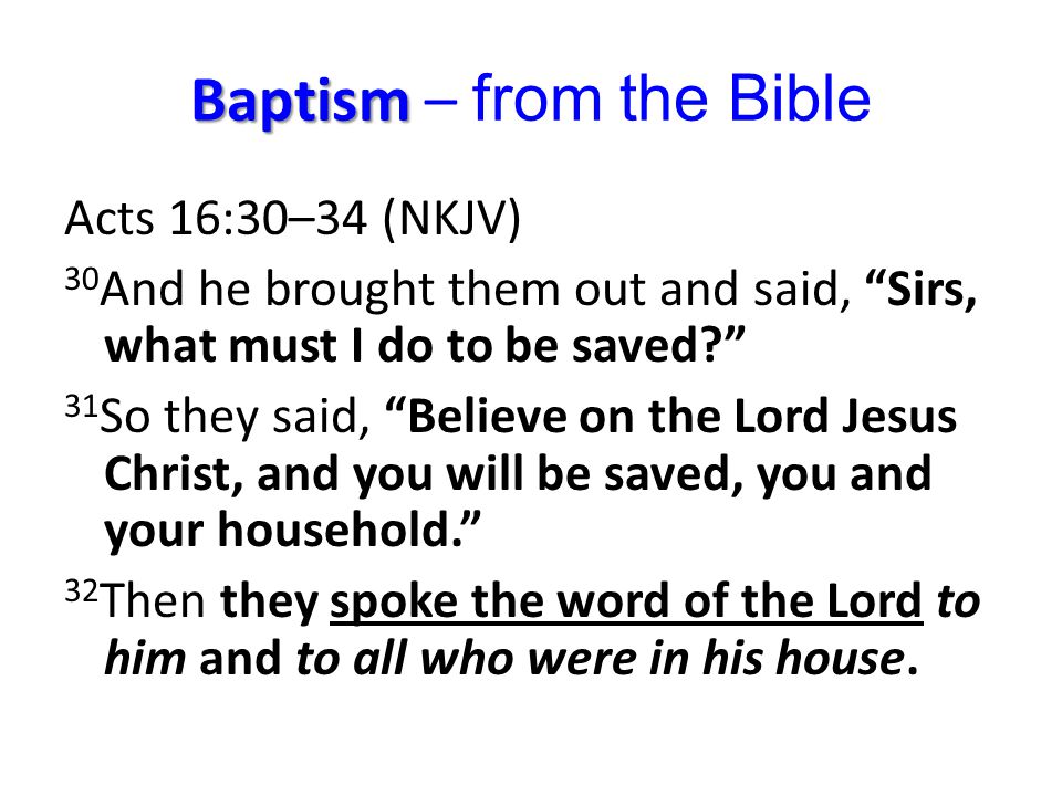 Baptism Baptism – from the Bible Acts 16:30–34 (NKJV) 30 And he brought them out and said, Sirs, what must I do to be saved 31 So they said, Believe on the Lord Jesus Christ, and you will be saved, you and your household. 32 Then they spoke the word of the Lord to him and to all who were in his house.