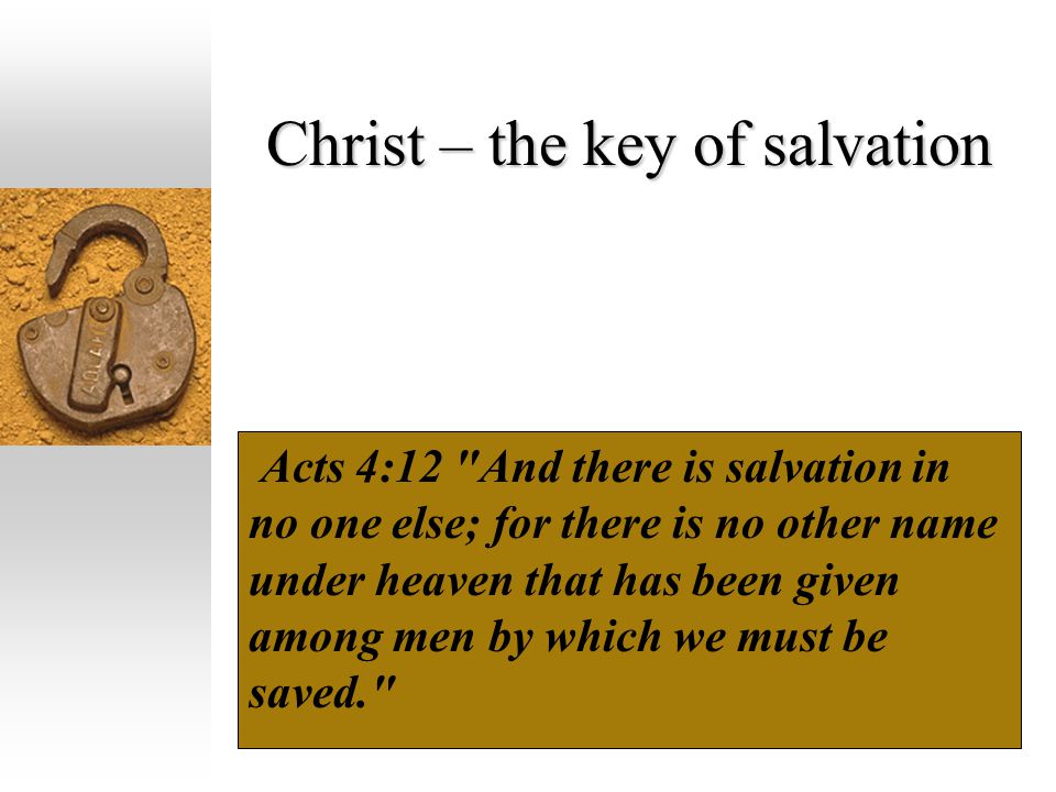 Christ – the key of salvation Acts 4:12 And there is salvation in no one else; for there is no other name under heaven that has been given among men by which we must be saved.
