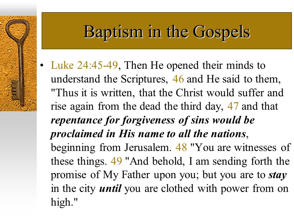 Baptism in the Gospels Luke 24:45-49, Then He opened their minds to understand the Scriptures, 46 and He said to them, Thus it is written, that the Christ would suffer and rise again from the dead the third day, 47 and that repentance for forgiveness of sins would be proclaimed in His name to all the nations, beginning from Jerusalem.