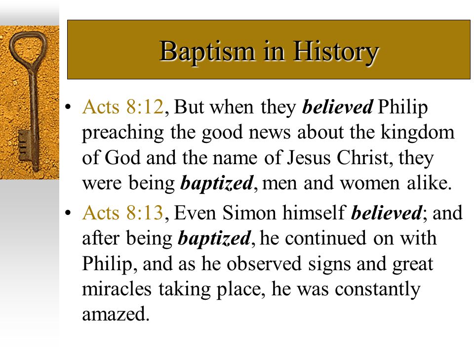 Baptism in History Acts 8:12, But when they believed Philip preaching the good news about the kingdom of God and the name of Jesus Christ, they were being baptized, men and women alike.