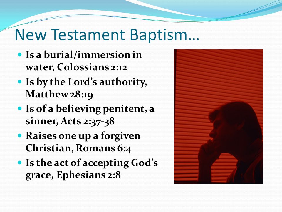 New Testament Baptism… Is a burial/immersion in water, Colossians 2:12 Is by the Lord’s authority, Matthew 28:19 Is of a believing penitent, a sinner, Acts 2:37-38 Raises one up a forgiven Christian, Romans 6:4 Is the act of accepting God’s grace, Ephesians 2:8