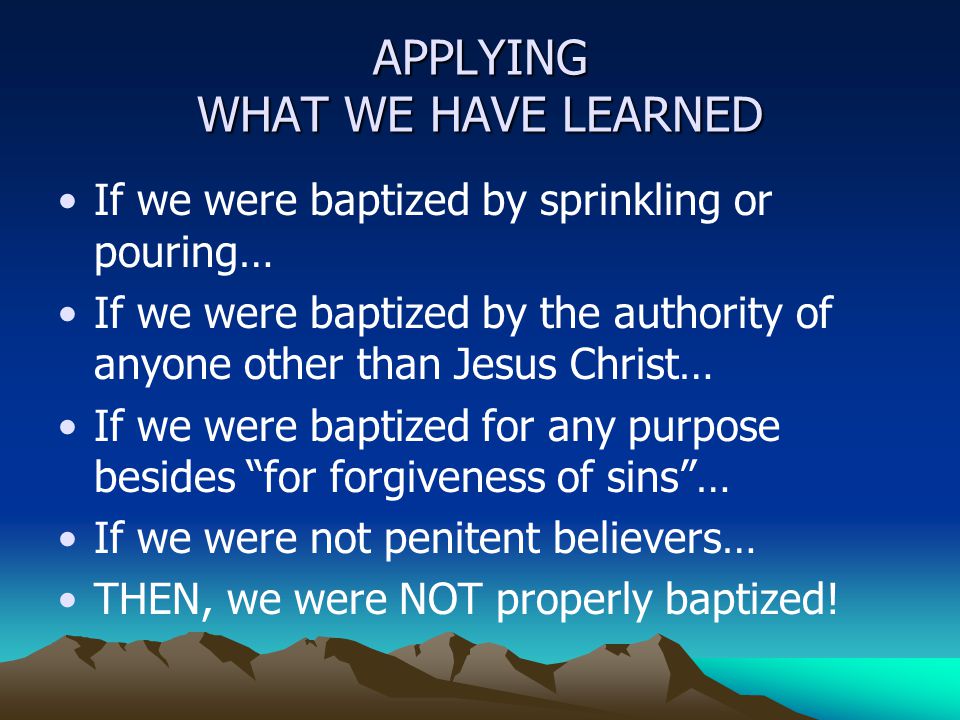 APPLYING WHAT WE HAVE LEARNED If we were baptized by sprinkling or pouring… If we were baptized by the authority of anyone other than Jesus Christ… If we were baptized for any purpose besides for forgiveness of sins … If we were not penitent believers… THEN, we were NOT properly baptized!
