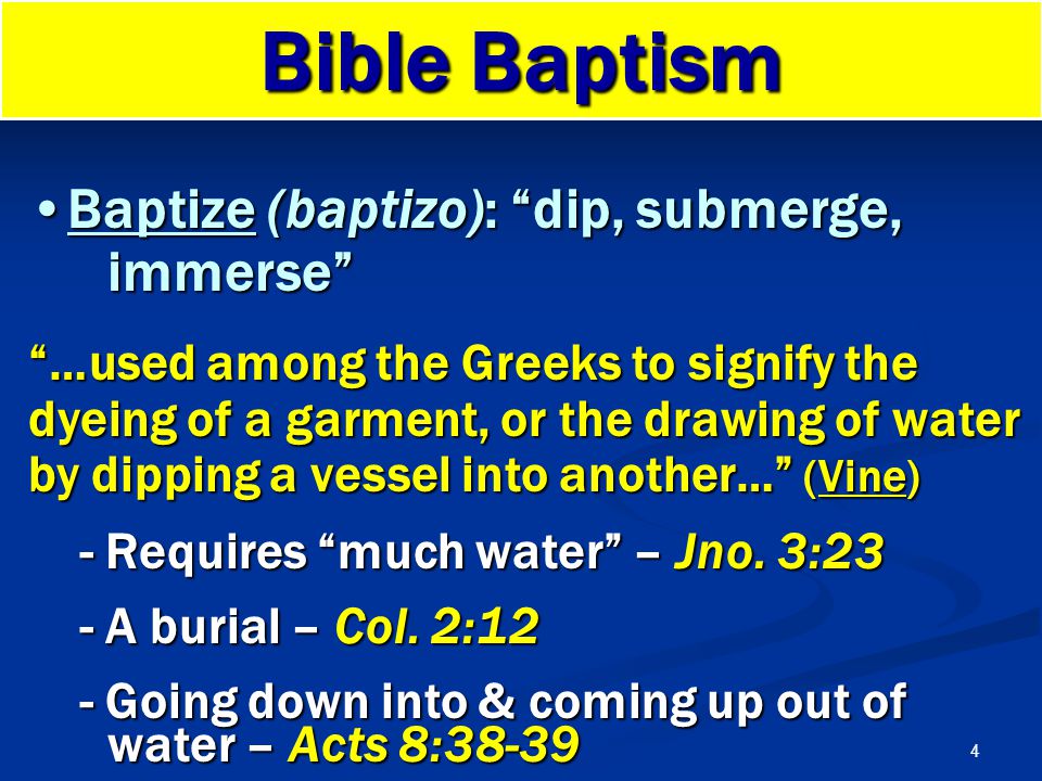 4 Bible Baptism Baptize (baptizo): dip, submerge, immerse Baptize (baptizo): dip, submerge, immerse …used among the Greeks to signify the dyeing of a garment, or the drawing of water by dipping a vessel into another… (Vine) - Requires much water – Jno.