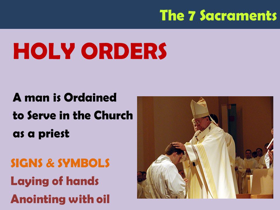 The 7 Sacraments HOLY ORDERS A man is Ordained to Serve in the Church as a priest SIGNS & SYMBOLS Laying of hands Anointing with oil