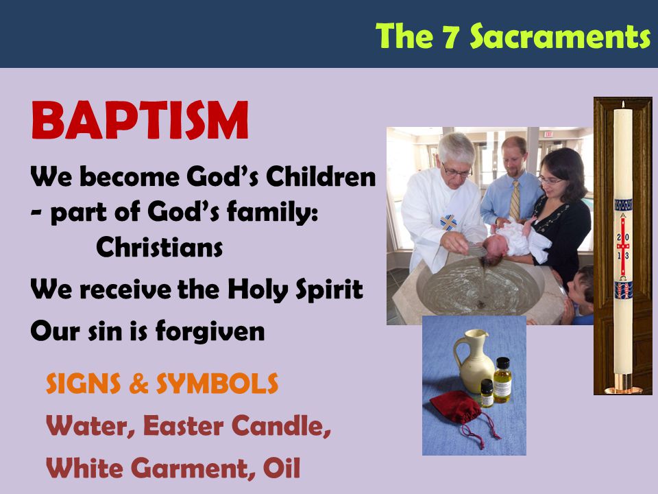 The 7 Sacraments BAPTISM We become God’s Children - part of God’s family: Christians We receive the Holy Spirit Our sin is forgiven SIGNS & SYMBOLS Water, Easter Candle, White Garment, Oil