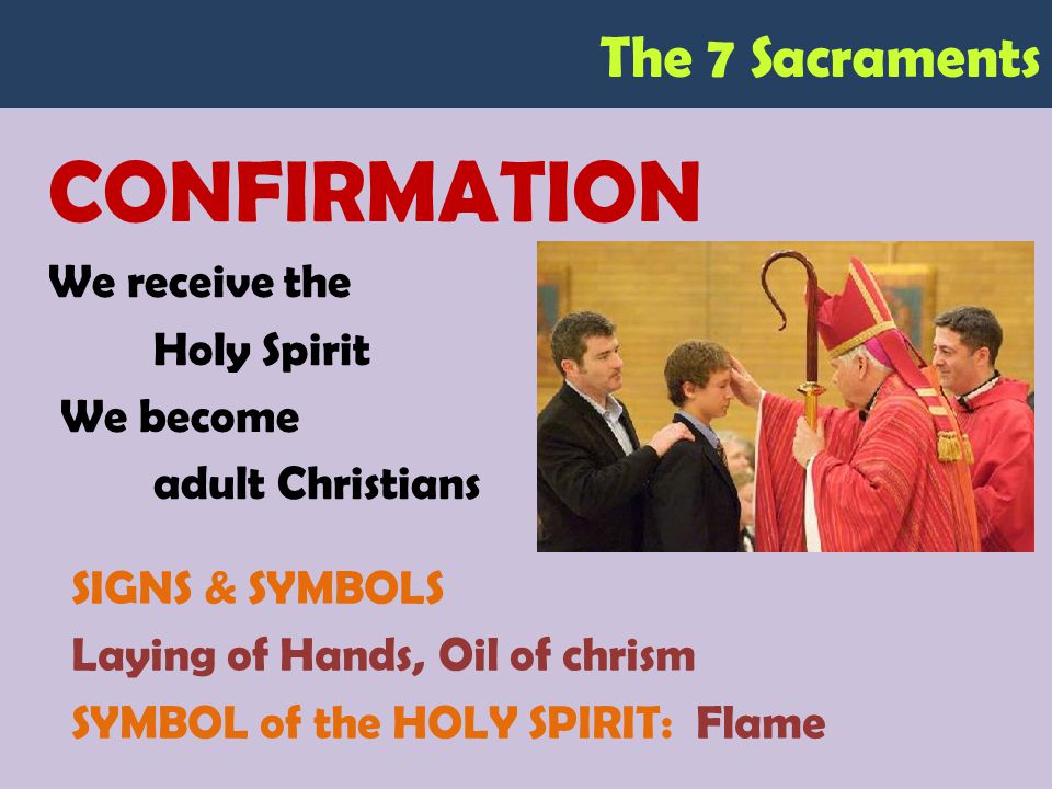 The 7 Sacraments CONFIRMATION We receive the Holy Spirit We become adult Christians SIGNS & SYMBOLS Laying of Hands, Oil of chrism SYMBOL of the HOLY SPIRIT: Flame