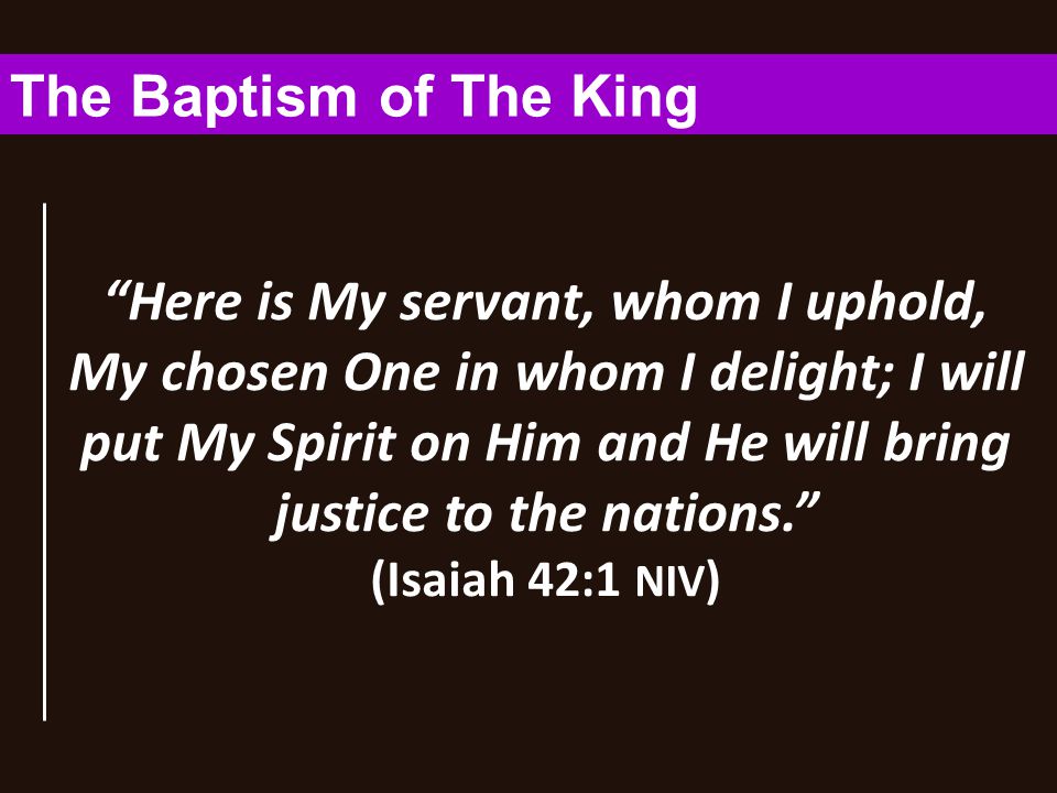 Here is My servant, whom I uphold, My chosen One in whom I delight; I will put My Spirit on Him and He will bring justice to the nations. (Isaiah 42:1 NIV ) The Baptism of The King