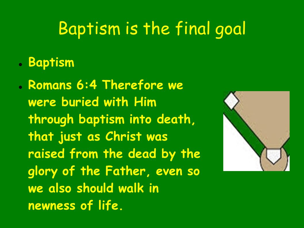 Baptism is the final goal Baptism Romans 6:4 Therefore we were buried with Him through baptism into death, that just as Christ was raised from the dead by the glory of the Father, even so we also should walk in newness of life.