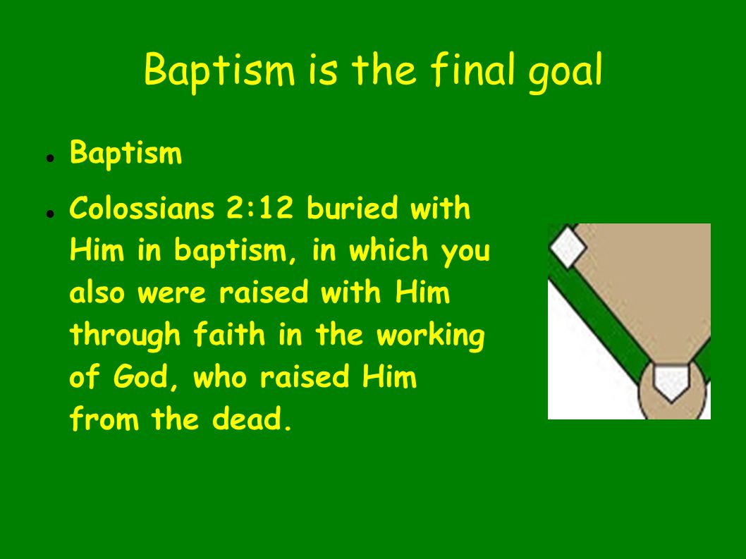 Baptism is the final goal Baptism Colossians 2:12 buried with Him in baptism, in which you also were raised with Him through faith in the working of God, who raised Him from the dead.