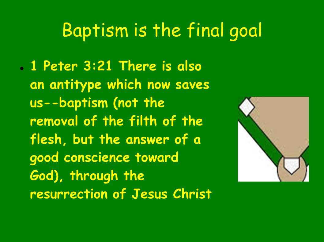 Baptism is the final goal 1 Peter 3:21 There is also an antitype which now saves us--baptism (not the removal of the filth of the flesh, but the answer of a good conscience toward God), through the resurrection of Jesus Christ