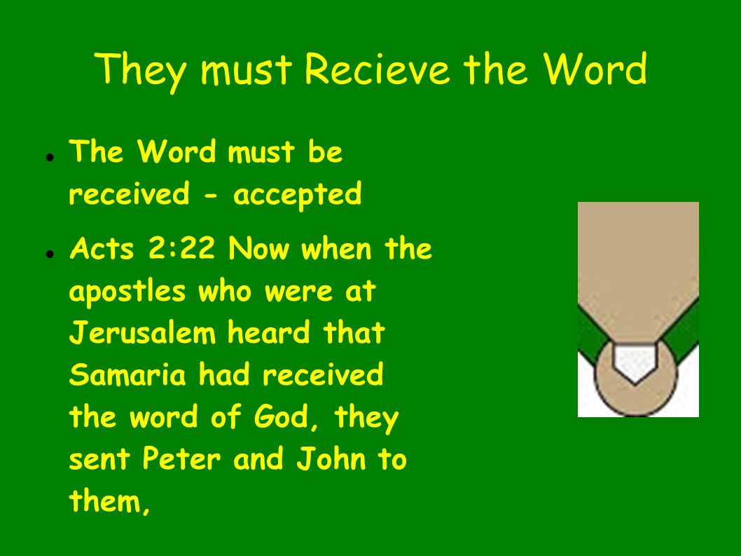 They must Recieve the Word The Word must be received - accepted Acts 2:22 Now when the apostles who were at Jerusalem heard that Samaria had received the word of God, they sent Peter and John to them,