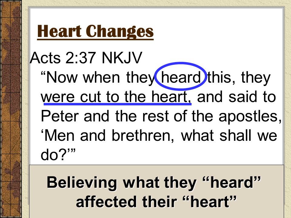 Heart Changes Acts 2:37 NKJV Now when they heard this, they were cut to the heart, and said to Peter and the rest of the apostles, ‘Men and brethren, what shall we do ’ Believing what they heard affected their heart