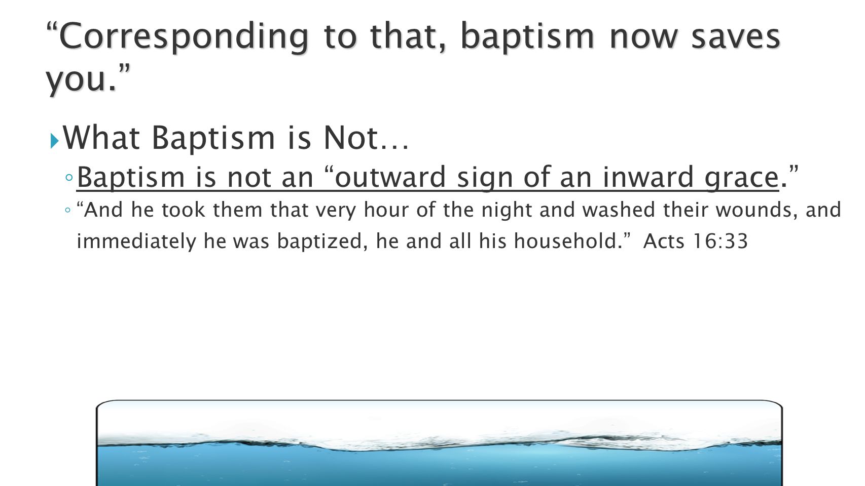  What Baptism is Not… ◦ Baptism is not an outward sign of an inward grace. ◦ And he took them that very hour of the night and washed their wounds, and immediately he was baptized, he and all his household. Acts 16:33 Corresponding to that, baptism now saves you.