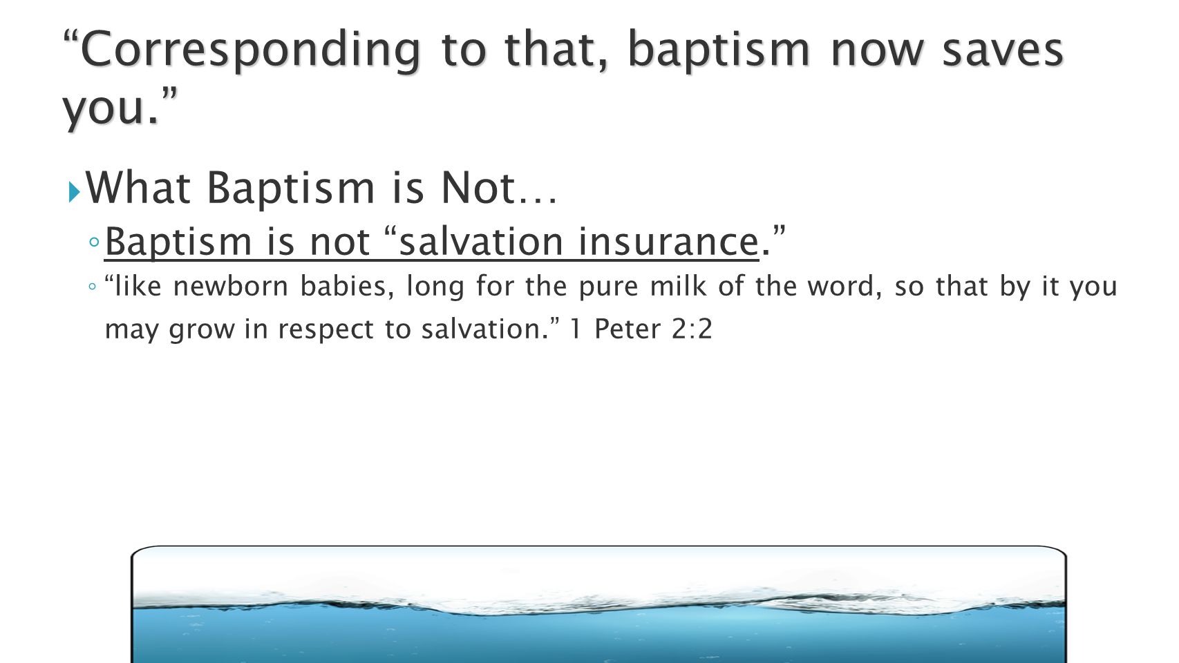  What Baptism is Not… ◦ Baptism is not salvation insurance. ◦ like newborn babies, long for the pure milk of the word, so that by it you may grow in respect to salvation. 1 Peter 2:2 Corresponding to that, baptism now saves you.