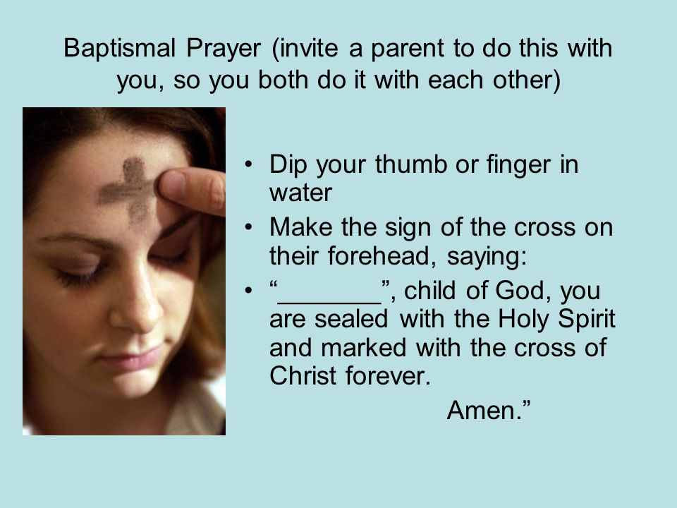 Baptismal Prayer (invite a parent to do this with you, so you both do it with each other) Dip your thumb or finger in water Make the sign of the cross on their forehead, saying: _______ , child of God, you are sealed with the Holy Spirit and marked with the cross of Christ forever.