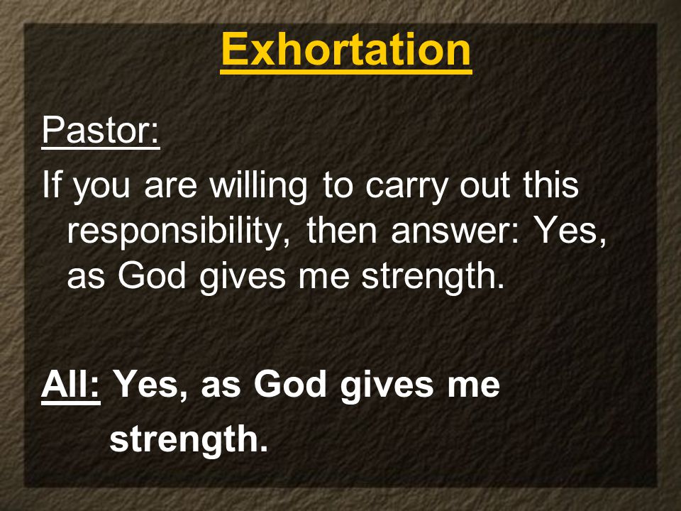 Pastor: If you are willing to carry out this responsibility, then answer: Yes, as God gives me strength.