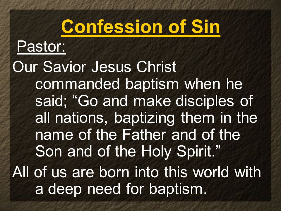 Confession of Sin Pastor: Our Savior Jesus Christ commanded baptism when he said; Go and make disciples of all nations, baptizing them in the name of the Father and of the Son and of the Holy Spirit. All of us are born into this world with a deep need for baptism.