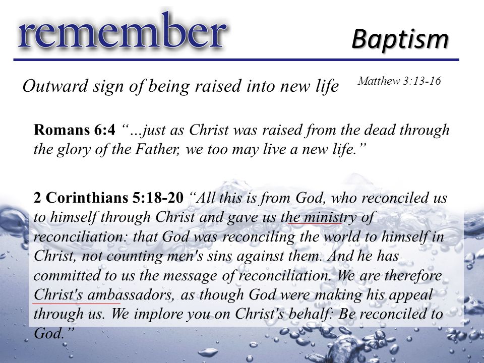 Baptism Matthew 3:13-16 Romans 6:4 …just as Christ was raised from the dead through the glory of the Father, we too may live a new life. 2 Corinthians 5:18-20 All this is from God, who reconciled us to himself through Christ and gave us the ministry of reconciliation: that God was reconciling the world to himself in Christ, not counting men s sins against them.