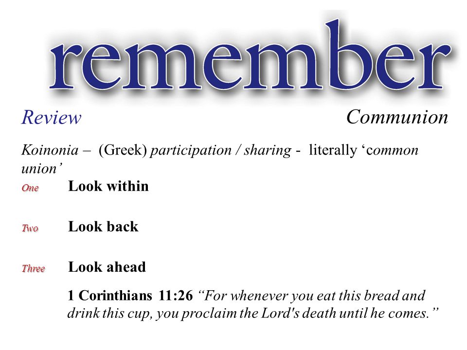 Communion Review Koinonia – (Greek) participation / sharing - literally ‘common union’ One One Look within Two Two Look back Three Three Look ahead 1 Corinthians 11:26 For whenever you eat this bread and drink this cup, you proclaim the Lord s death until he comes.