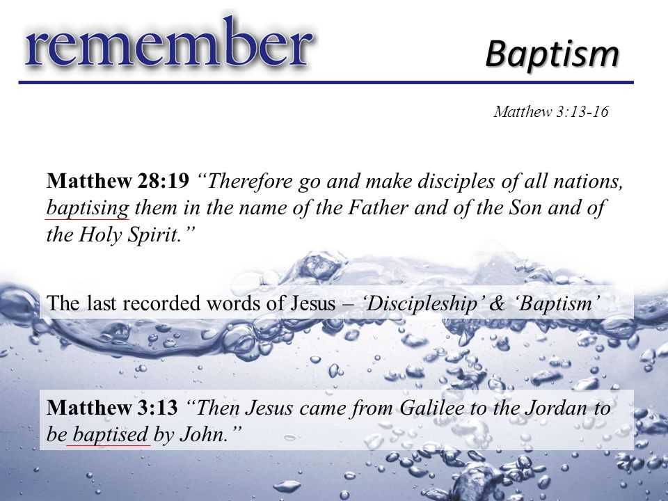 Matthew 28:19 Therefore go and make disciples of all nations, baptising them in the name of the Father and of the Son and of the Holy Spirit. Baptism The last recorded words of Jesus – ‘Discipleship’ & ‘Baptism’ Matthew 3:13 Then Jesus came from Galilee to the Jordan to be baptised by John. Matthew 3:13-16