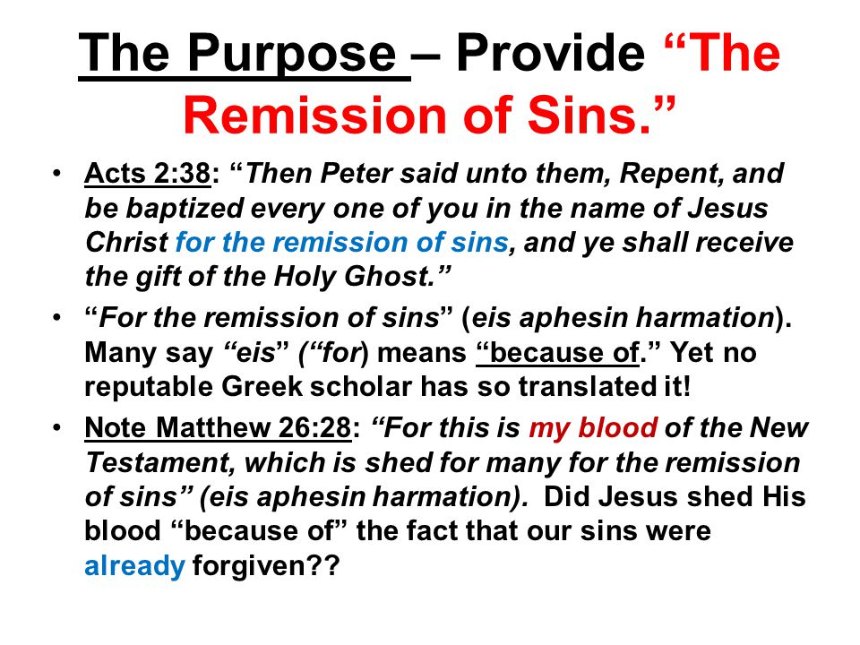 The Purpose – Provide The Remission of Sins. Acts 2:38: Then Peter said unto them, Repent, and be baptized every one of you in the name of Jesus Christ for the remission of sins, and ye shall receive the gift of the Holy Ghost. For the remission of sins (eis aphesin harmation).
