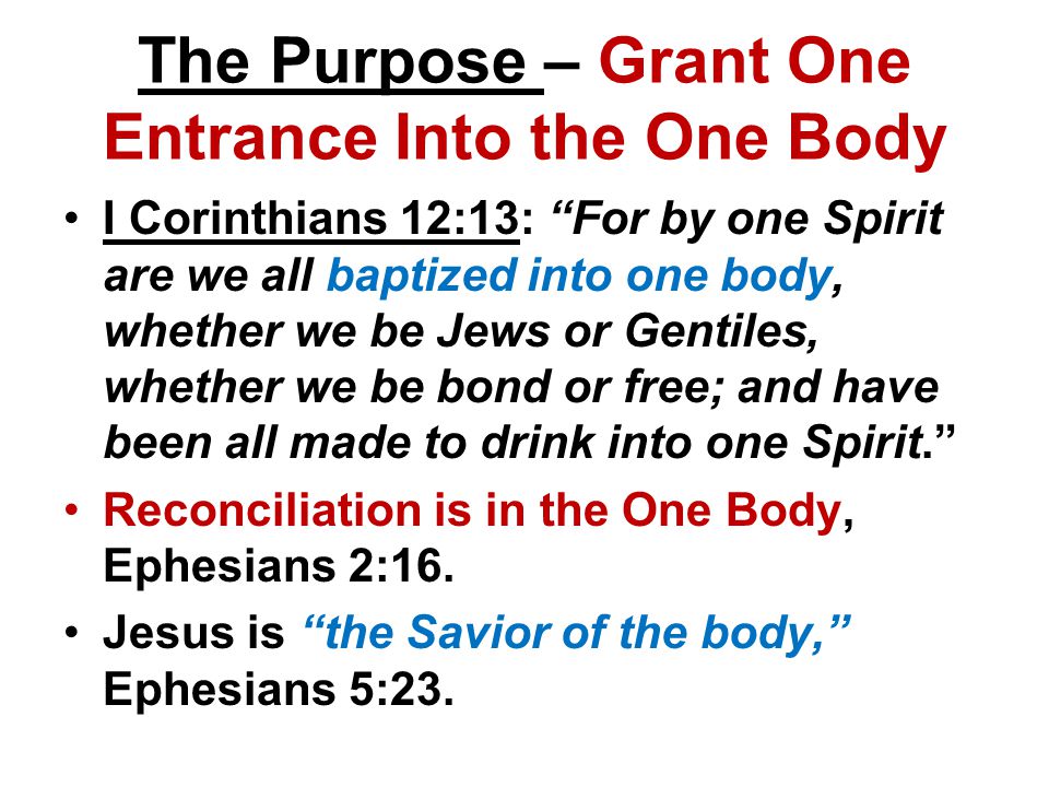 The Purpose – Grant One Entrance Into the One Body I Corinthians 12:13: For by one Spirit are we all baptized into one body, whether we be Jews or Gentiles, whether we be bond or free; and have been all made to drink into one Spirit. Reconciliation is in the One Body, Ephesians 2:16.