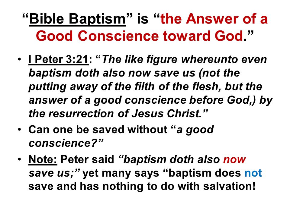 Bible Baptism is the Answer of a Good Conscience toward God. I Peter 3:21: The like figure whereunto even baptism doth also now save us (not the putting away of the filth of the flesh, but the answer of a good conscience before God,) by the resurrection of Jesus Christ. Can one be saved without a good conscience Note: Peter said baptism doth also now save us; yet many says baptism does not save and has nothing to do with salvation!