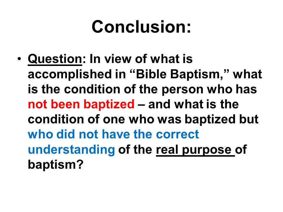 Conclusion: Question: In view of what is accomplished in Bible Baptism, what is the condition of the person who has not been baptized – and what is the condition of one who was baptized but who did not have the correct understanding of the real purpose of baptism