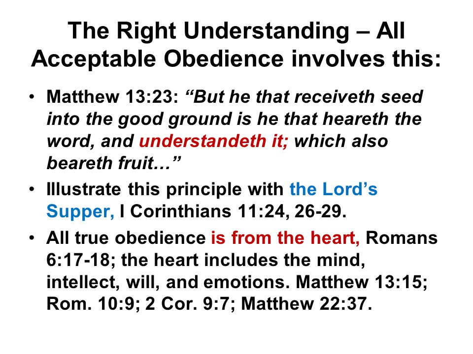 The Right Understanding – All Acceptable Obedience involves this: Matthew 13:23: But he that receiveth seed into the good ground is he that heareth the word, and understandeth it; which also beareth fruit… Illustrate this principle with the Lord’s Supper, I Corinthians 11:24,
