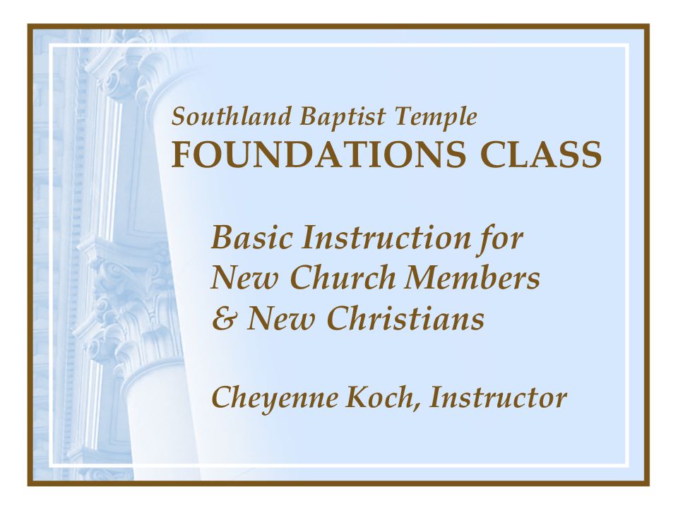 Southland Baptist Temple FOUNDATIONS CLASS Basic Instruction for New Church Members & New Christians Cheyenne Koch, Instructor