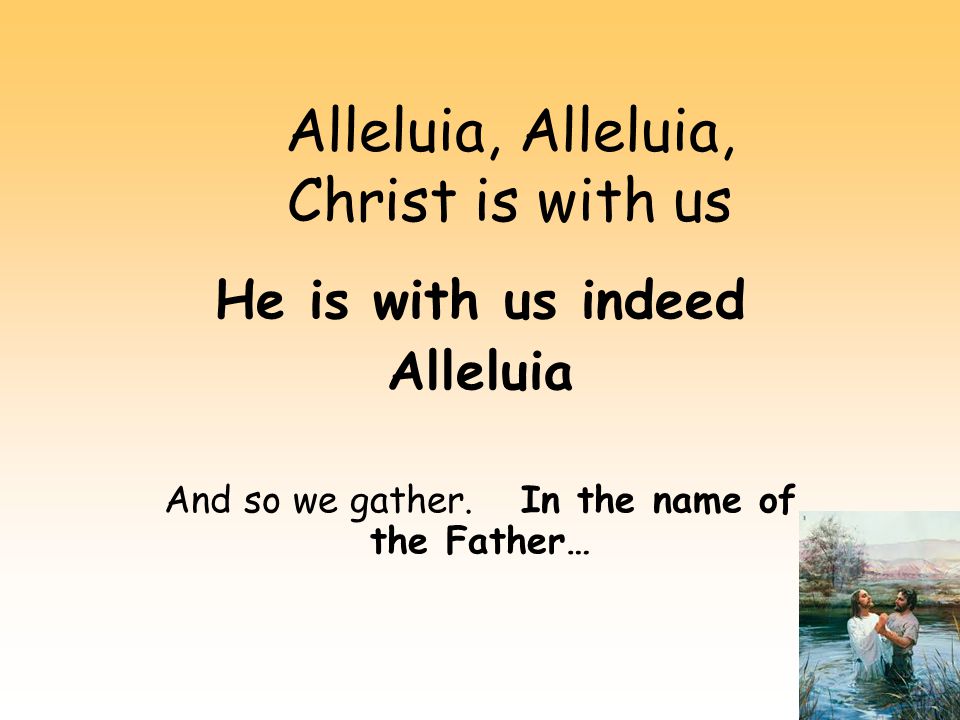 Alleluia, Alleluia, Christ is with us He is with us indeed Alleluia And so we gather.