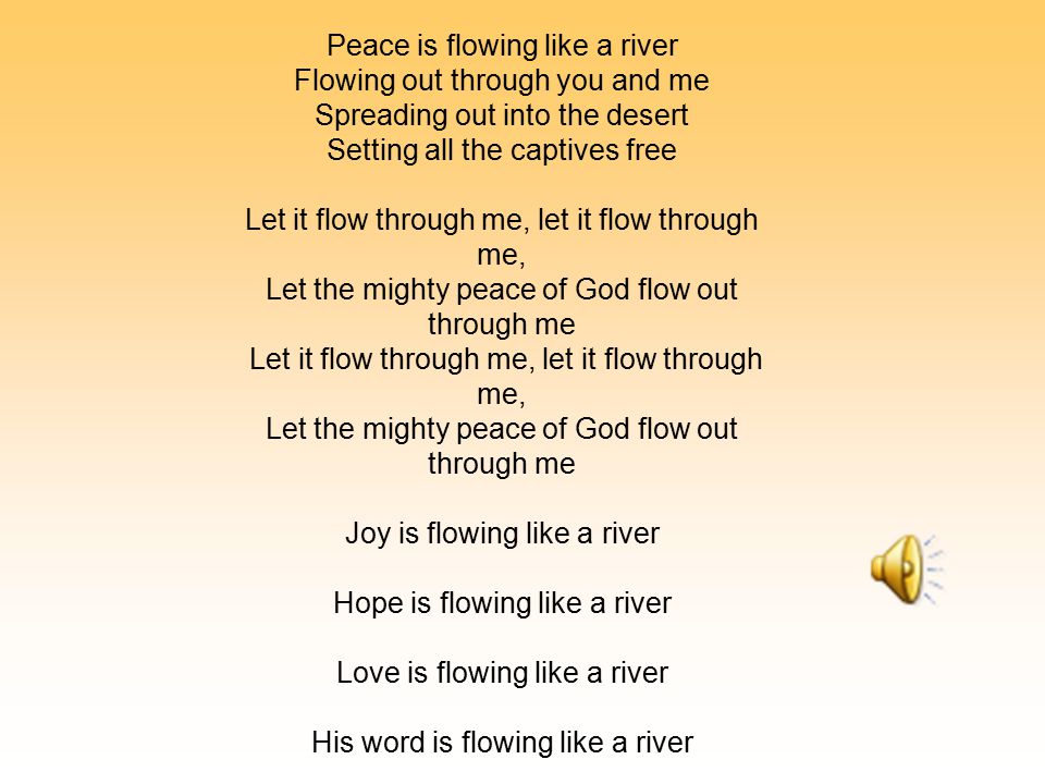 Peace is flowing like a river Flowing out through you and me Spreading out into the desert Setting all the captives free Let it flow through me, let it flow through me, Let the mighty peace of God flow out through me Let it flow through me, let it flow through me, Let the mighty peace of God flow out through me Joy is flowing like a river Hope is flowing like a river Love is flowing like a river His word is flowing like a river