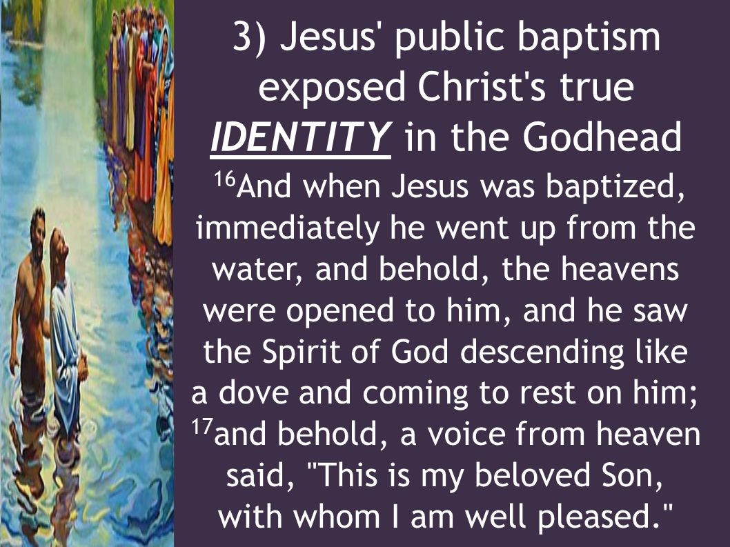 3) Jesus public baptism exposed Christ s true IDENTITY in the Godhead 16 And when Jesus was baptized, immediately he went up from the water, and behold, the heavens were opened to him, and he saw the Spirit of God descending like a dove and coming to rest on him; 17 and behold, a voice from heaven said, This is my beloved Son, with whom I am well pleased.