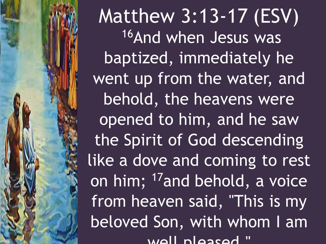 Matthew 3:13-17 (ESV) 16 And when Jesus was baptized, immediately he went up from the water, and behold, the heavens were opened to him, and he saw the Spirit of God descending like a dove and coming to rest on him; 17 and behold, a voice from heaven said, This is my beloved Son, with whom I am well pleased.