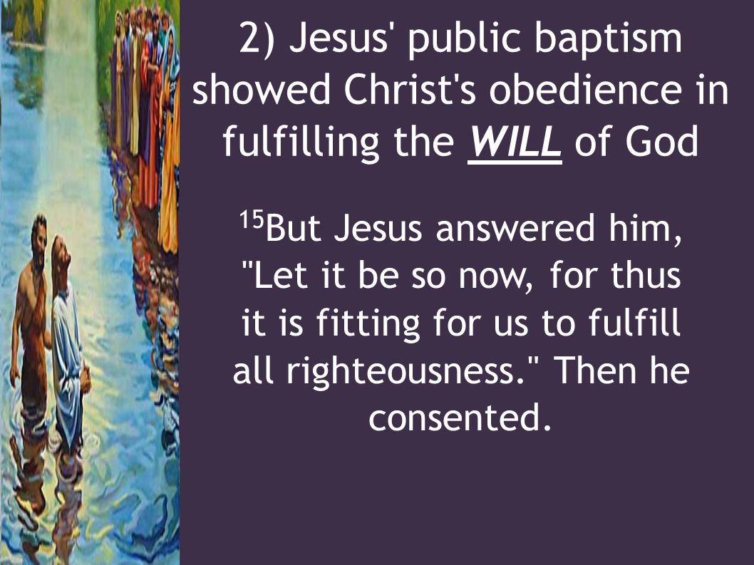 2) Jesus public baptism showed Christ s obedience in fulfilling the WILL of God 15 But Jesus answered him, Let it be so now, for thus it is fitting for us to fulfill all righteousness. Then he consented.