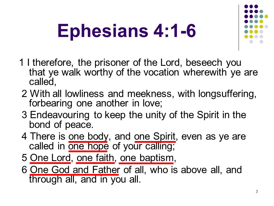 3 Ephesians 4:1-6 1 I therefore, the prisoner of the Lord, beseech you that ye walk worthy of the vocation wherewith ye are called, 2 With all lowliness and meekness, with longsuffering, forbearing one another in love; 3 Endeavouring to keep the unity of the Spirit in the bond of peace.