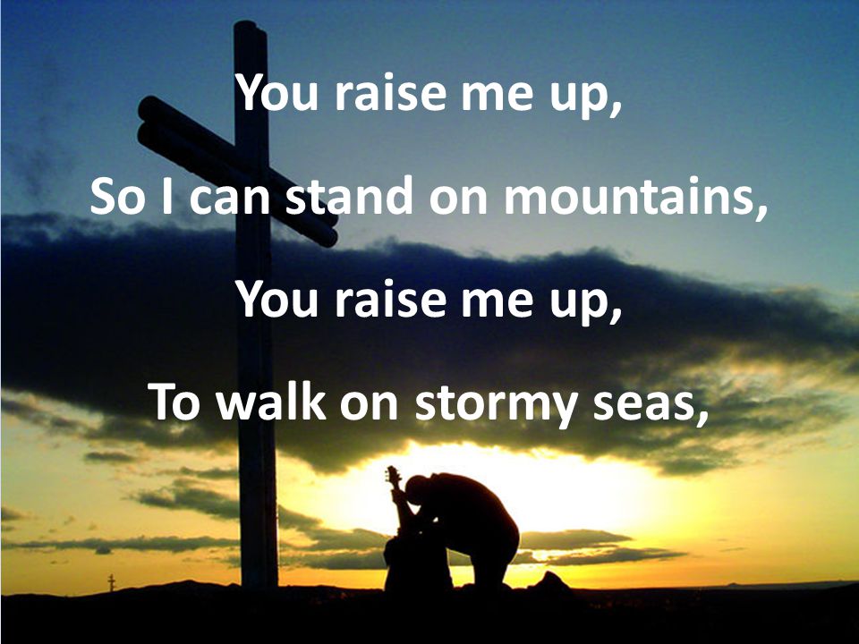 You raise me up, So I can stand on mountains, You raise me up, To walk on stormy seas,