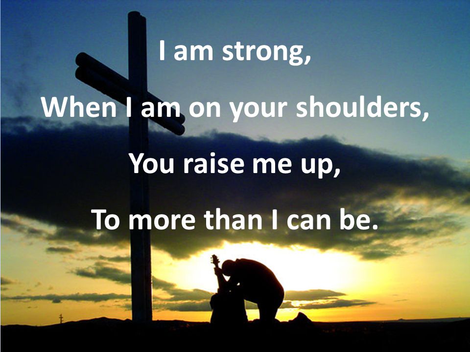 I am strong, When I am on your shoulders, You raise me up, To more than I can be.