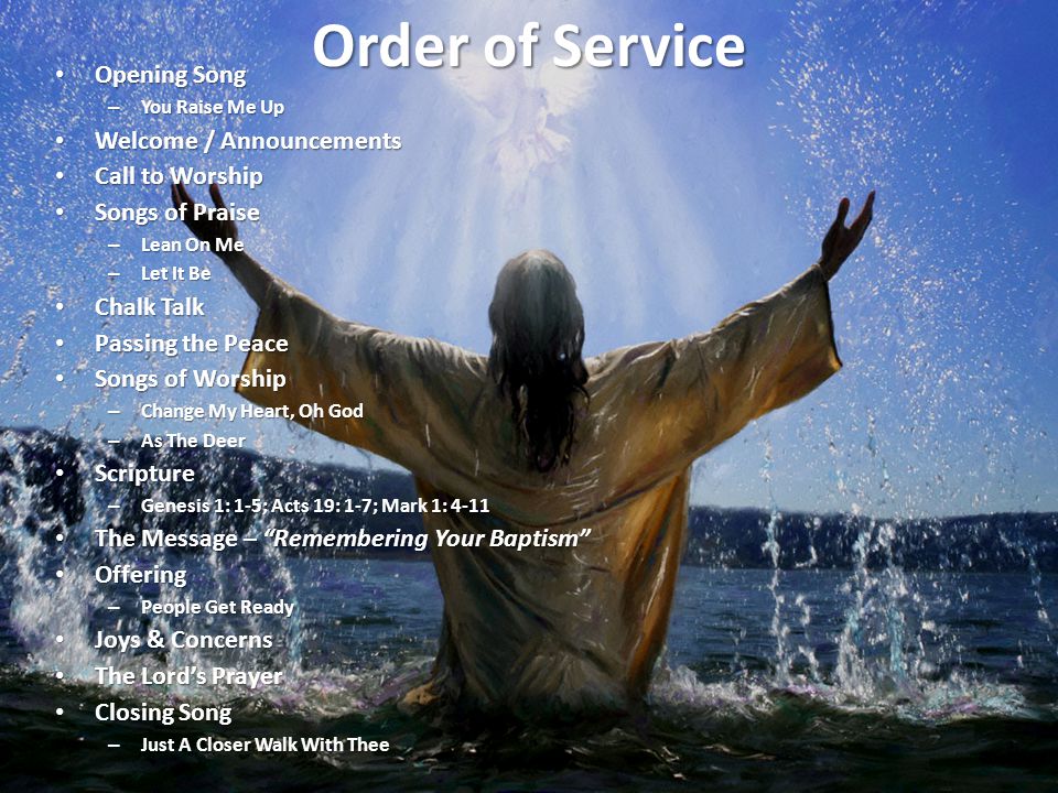Order of Service Opening Song Opening Song – You Raise Me Up Welcome / Announcements Welcome / Announcements Call to Worship Call to Worship Songs of Praise Songs of Praise – Lean On Me – Let It Be Chalk Talk Chalk Talk Passing the Peace Passing the Peace Songs of Worship Songs of Worship – Change My Heart, Oh God – As The Deer Scripture Scripture – Genesis 1: 1-5; Acts 19: 1-7; Mark 1: 4-11 The Message – Remembering Your Baptism The Message – Remembering Your Baptism Offering Offering – People Get Ready Joys & Concerns Joys & Concerns The Lord’s Prayer The Lord’s Prayer Closing Song Closing Song – Just A Closer Walk With Thee