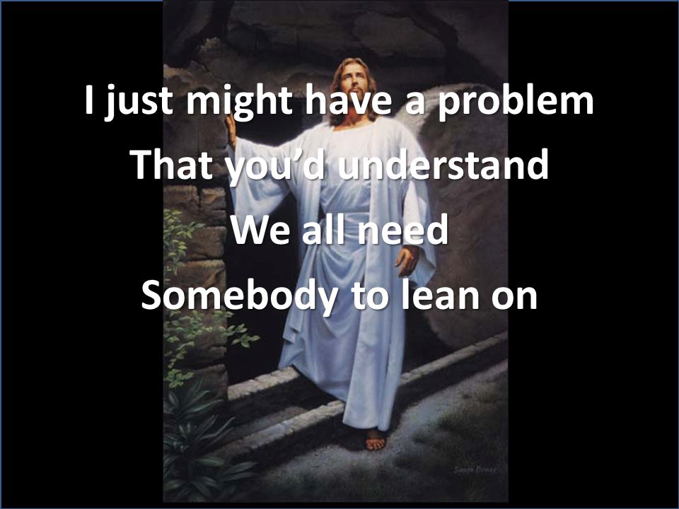 I just might have a problem That you’d understand We all need Somebody to lean on
