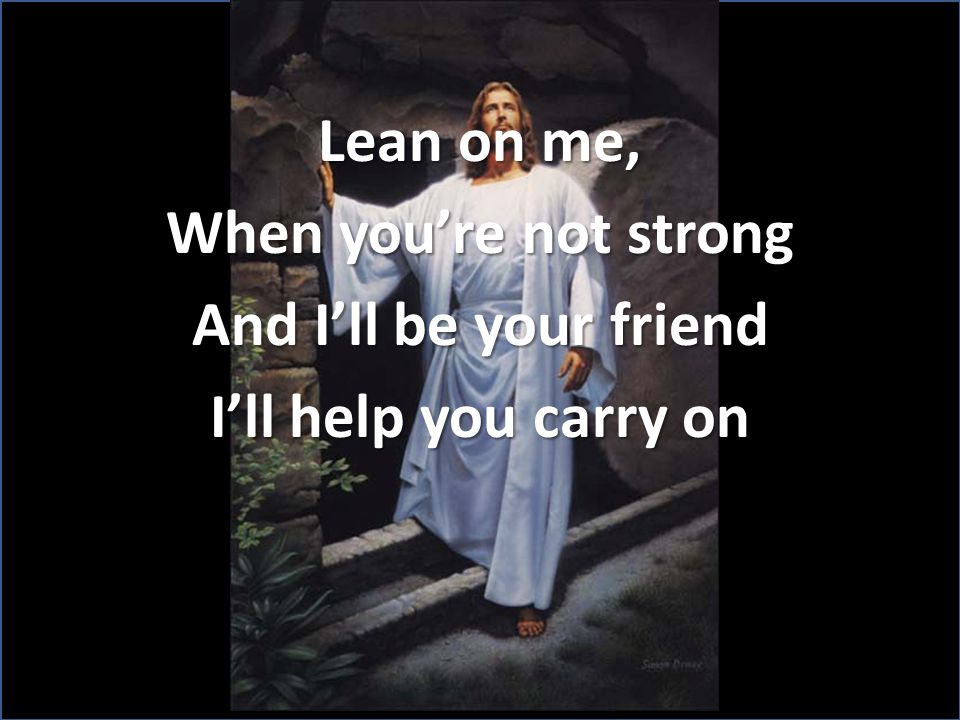 Lean on me, When you’re not strong And I’ll be your friend I’ll help you carry on