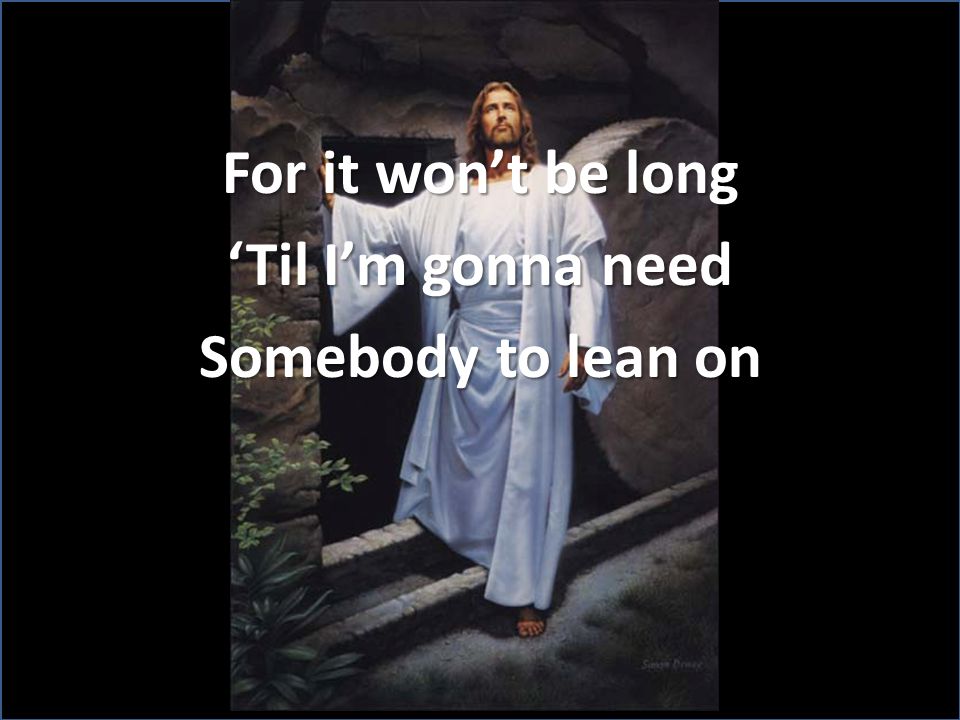 For it won’t be long ‘Til I’m gonna need Somebody to lean on