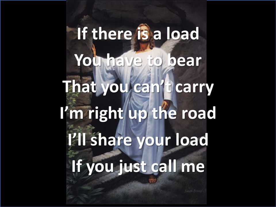 If there is a load You have to bear That you can’t carry I’m right up the road I’ll share your load If you just call me