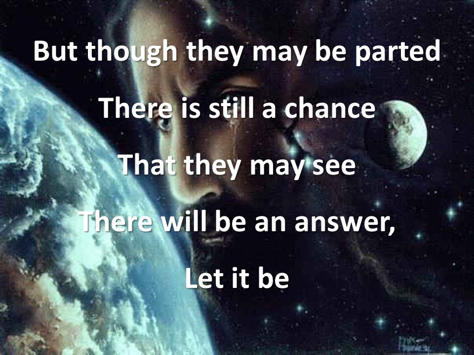 But though they may be parted There is still a chance That they may see There will be an answer, Let it be
