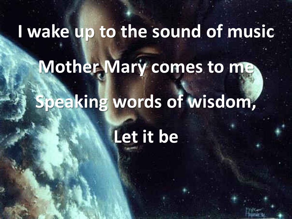 I wake up to the sound of music Mother Mary comes to me Speaking words of wisdom, Let it be